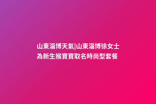 山東淄博天氣|山東淄博徐女士為新生猴寶寶取名時尚型套餐-第1張-公司起名-玄機派